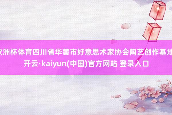 欧洲杯体育四川省华蓥市好意思术家协会陶艺创作基地-开云·kaiyun(中国)官方网站 登录入口