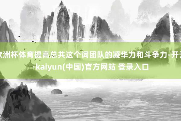 欧洲杯体育提高总共这个词团队的凝华力和斗争力-开云·kaiyun(中国)官方网站 登录入口