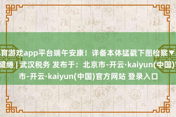 体育游戏app平台端午安康！详备本体猛戳下图检察▼开始 | 武汉税务裁剪缱绻 | 武汉税务 发布于：北京市-开云·kaiyun(中国)官方网站 登录入口