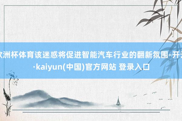 欧洲杯体育该迷惑将促进智能汽车行业的翻新氛围-开云·kaiyun(中国)官方网站 登录入口