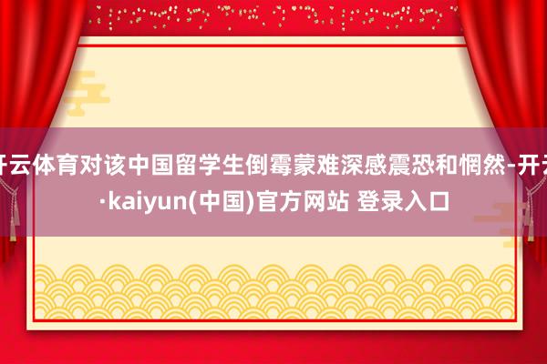 开云体育对该中国留学生倒霉蒙难深感震恐和惘然-开云·kaiyun(中国)官方网站 登录入口