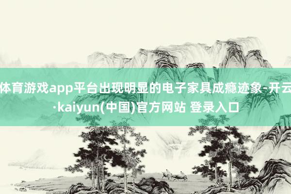 体育游戏app平台出现明显的电子家具成瘾迹象-开云·kaiyun(中国)官方网站 登录入口