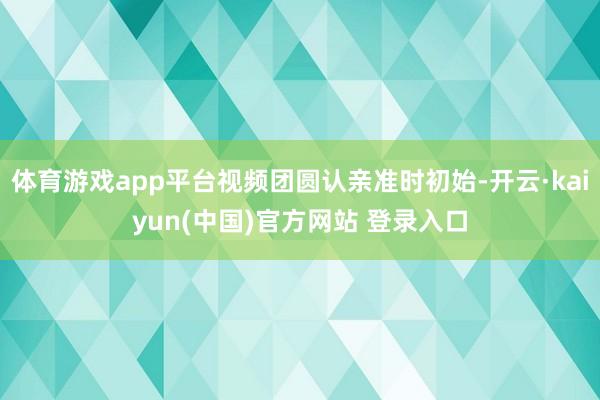 体育游戏app平台视频团圆认亲准时初始-开云·kaiyun(中国)官方网站 登录入口