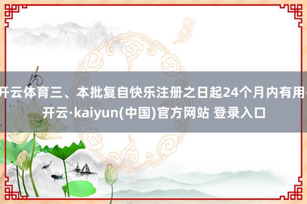 开云体育三、本批复自快乐注册之日起24个月内有用-开云·kaiyun(中国)官方网站 登录入口