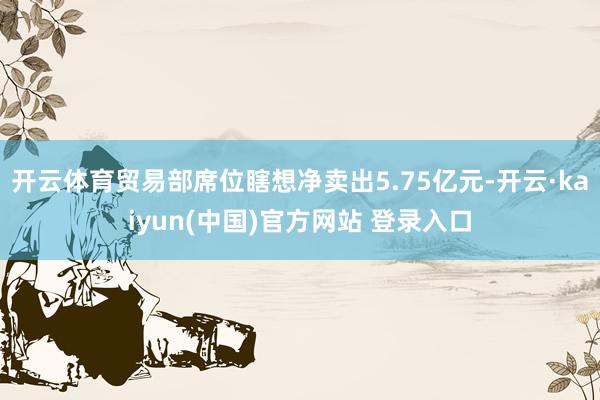 开云体育贸易部席位瞎想净卖出5.75亿元-开云·kaiyun(中国)官方网站 登录入口