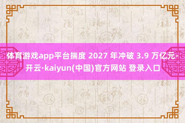 体育游戏app平台揣度 2027 年冲破 3.9 万亿元-开云·kaiyun(中国)官方网站 登录入口