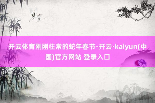 开云体育　　刚刚往常的蛇年春节-开云·kaiyun(中国)官方网站 登录入口
