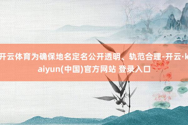 开云体育为确保地名定名公开透明、轨范合理-开云·kaiyun(中国)官方网站 登录入口
