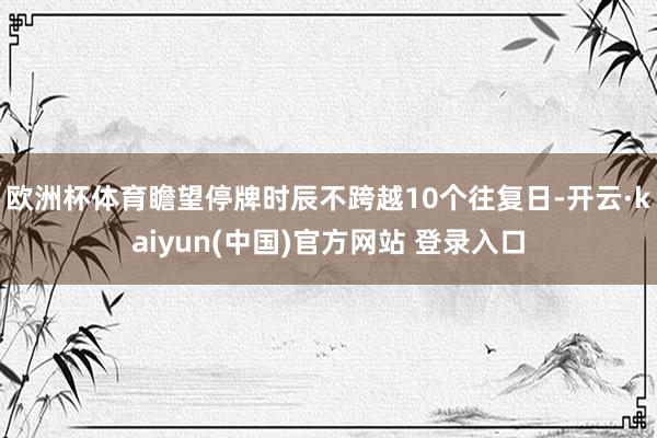 欧洲杯体育瞻望停牌时辰不跨越10个往复日-开云·kaiyun(中国)官方网站 登录入口