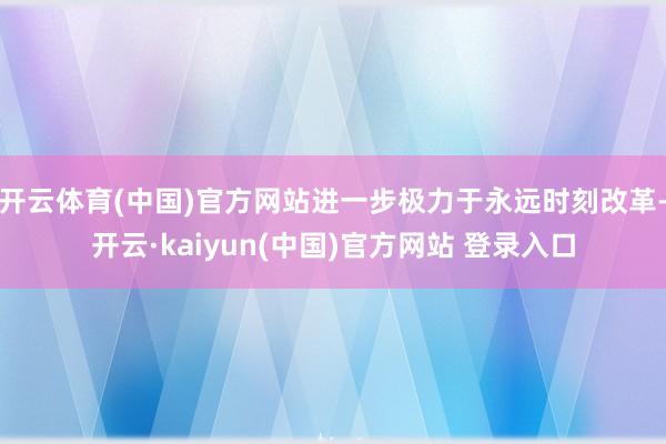 开云体育(中国)官方网站进一步极力于永远时刻改革-开云·kaiyun(中国)官方网站 登录入口