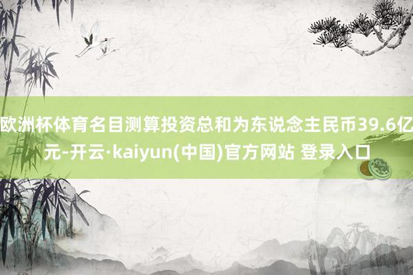 欧洲杯体育名目测算投资总和为东说念主民币39.6亿元-开云·kaiyun(中国)官方网站 登录入口