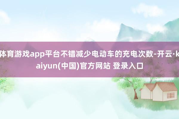 体育游戏app平台不错减少电动车的充电次数-开云·kaiyun(中国)官方网站 登录入口