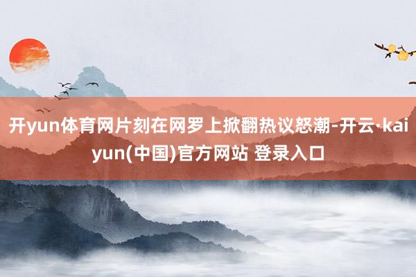 开yun体育网片刻在网罗上掀翻热议怒潮-开云·kaiyun(中国)官方网站 登录入口