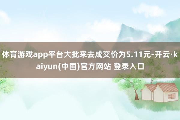 体育游戏app平台大批来去成交价为5.11元-开云·kaiyun(中国)官方网站 登录入口