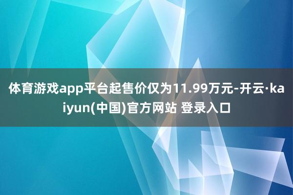 体育游戏app平台起售价仅为11.99万元-开云·kaiyun(中国)官方网站 登录入口