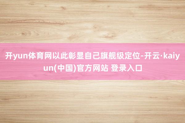 开yun体育网以此彰显自己旗舰级定位-开云·kaiyun(中国)官方网站 登录入口