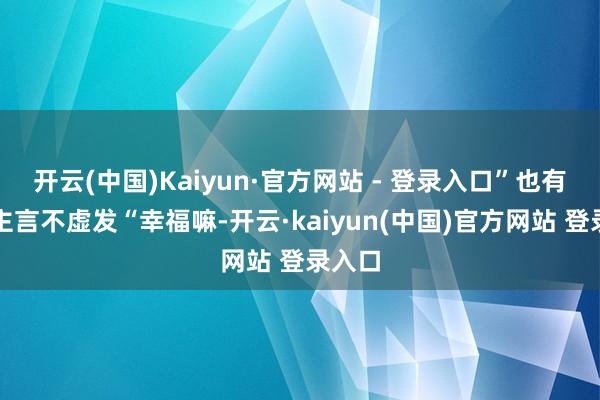 开云(中国)Kaiyun·官方网站 - 登录入口”也有东谈主言不虚发“幸福嘛-开云·kaiyun(中国)官方网站 登录入口
