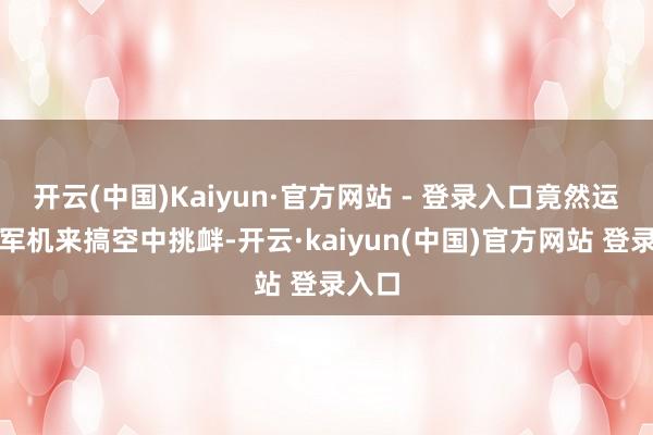 开云(中国)Kaiyun·官方网站 - 登录入口竟然运行拿军机来搞空中挑衅-开云·kaiyun(中国)官方网站 登录入口