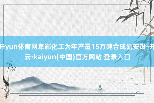 开yun体育网卑鄙化工为年产量15万吨合成氨安设-开云·kaiyun(中国)官方网站 登录入口