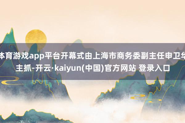 体育游戏app平台开幕式由上海市商务委副主任申卫华主抓-开云·kaiyun(中国)官方网站 登录入口