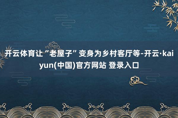 开云体育让“老屋子”变身为乡村客厅等-开云·kaiyun(中国)官方网站 登录入口