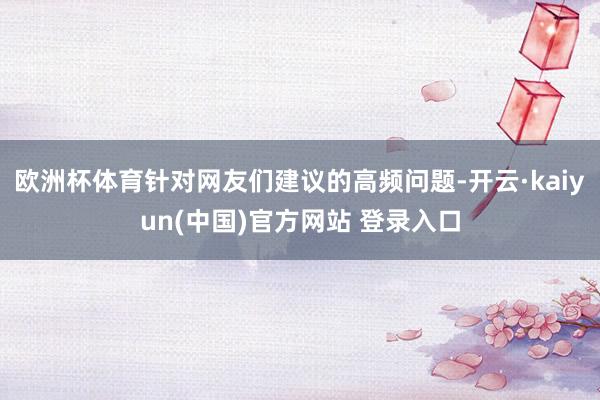欧洲杯体育针对网友们建议的高频问题-开云·kaiyun(中国)官方网站 登录入口