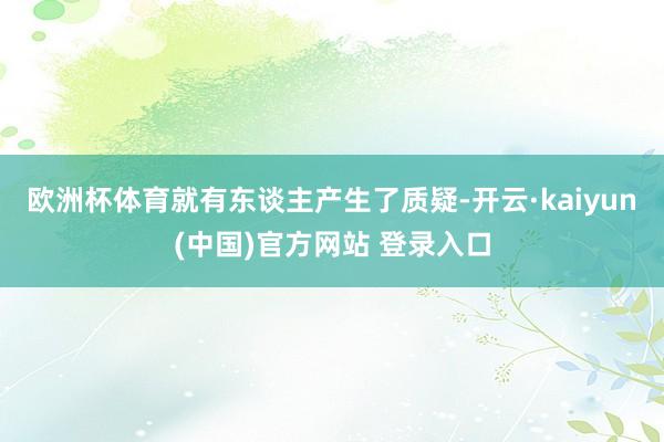 欧洲杯体育就有东谈主产生了质疑-开云·kaiyun(中国)官方网站 登录入口