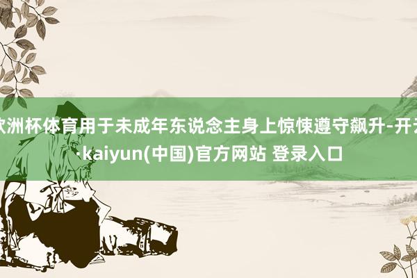 欧洲杯体育用于未成年东说念主身上惊悚遵守飙升-开云·kaiyun(中国)官方网站 登录入口