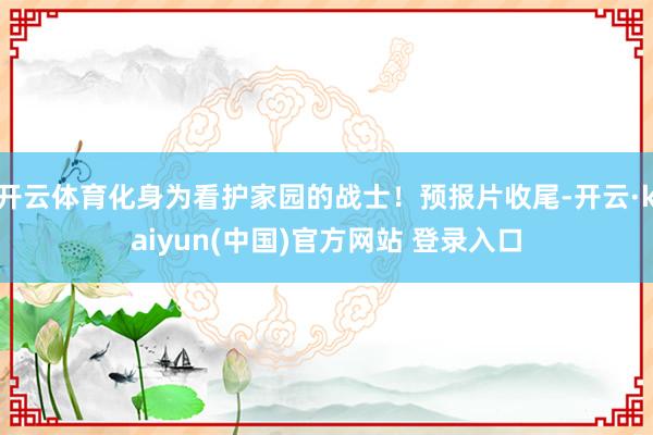开云体育化身为看护家园的战士！预报片收尾-开云·kaiyun(中国)官方网站 登录入口