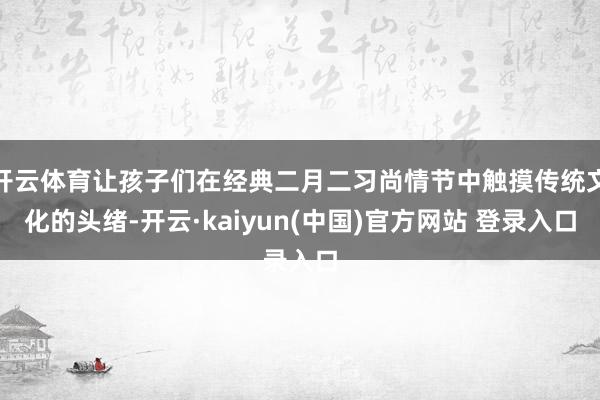 开云体育让孩子们在经典二月二习尚情节中触摸传统文化的头绪-开云·kaiyun(中国)官方网站 登录入口