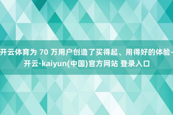 开云体育为 70 万用户创造了买得起、用得好的体验-开云·kaiyun(中国)官方网站 登录入口