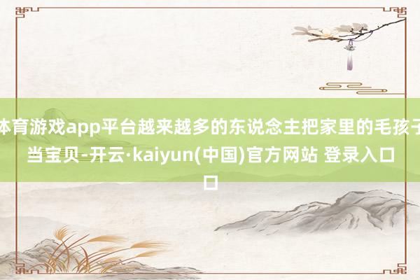 体育游戏app平台越来越多的东说念主把家里的毛孩子当宝贝-开云·kaiyun(中国)官方网站 登录入口