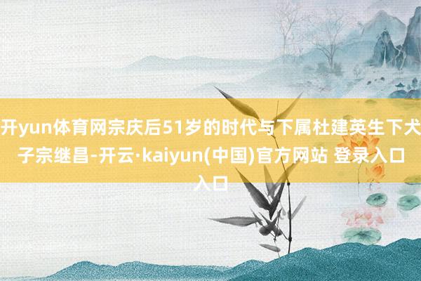 开yun体育网宗庆后51岁的时代与下属杜建英生下犬子宗继昌-开云·kaiyun(中国)官方网站 登录入口