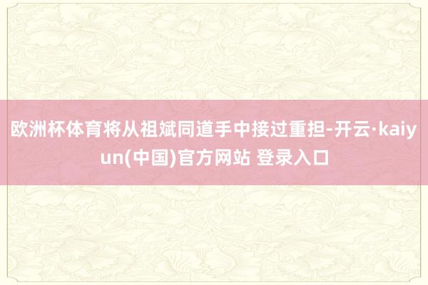 欧洲杯体育将从祖斌同道手中接过重担-开云·kaiyun(中国)官方网站 登录入口