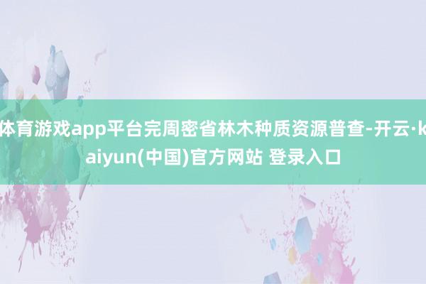 体育游戏app平台完周密省林木种质资源普查-开云·kaiyun(中国)官方网站 登录入口
