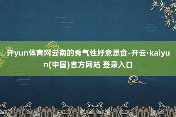 开yun体育网云南的秀气性好意思食-开云·kaiyun(中国)官方网站 登录入口