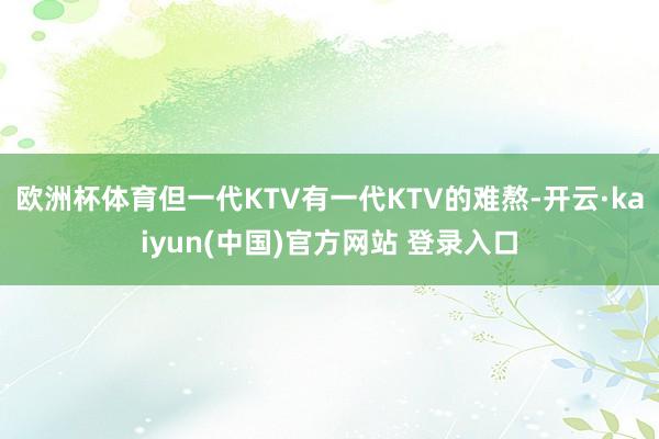 欧洲杯体育但一代KTV有一代KTV的难熬-开云·kaiyun(中国)官方网站 登录入口