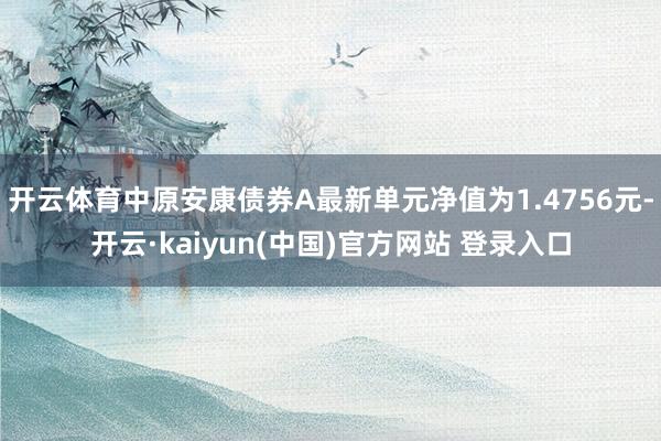 开云体育中原安康债券A最新单元净值为1.4756元-开云·kaiyun(中国)官方网站 登录入口