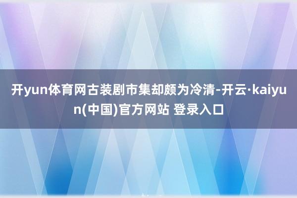 开yun体育网古装剧市集却颇为冷清-开云·kaiyun(中国)官方网站 登录入口