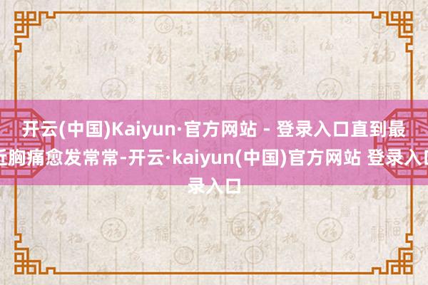 开云(中国)Kaiyun·官方网站 - 登录入口直到最近胸痛愈发常常-开云·kaiyun(中国)官方网站 登录入口