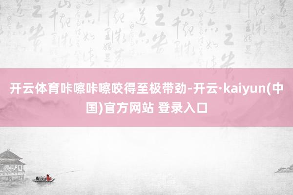 开云体育咔嚓咔嚓咬得至极带劲-开云·kaiyun(中国)官方网站 登录入口