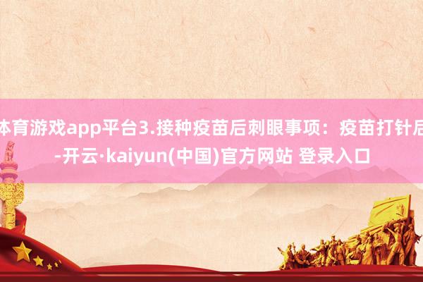体育游戏app平台3.接种疫苗后刺眼事项：疫苗打针后-开云·kaiyun(中国)官方网站 登录入口