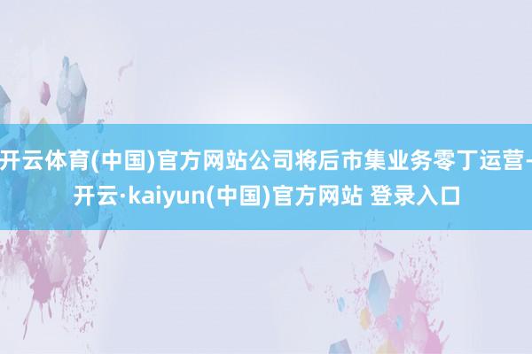 开云体育(中国)官方网站公司将后市集业务零丁运营-开云·kaiyun(中国)官方网站 登录入口