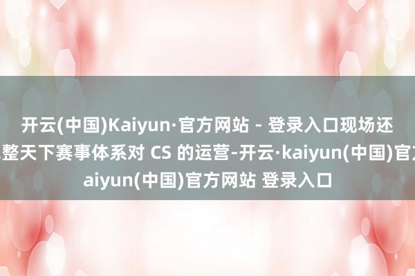 开云(中国)Kaiyun·官方网站 - 登录入口现场还有媒体问到了完整天下赛事体系对 CS 的运营-开云·kaiyun(中国)官方网站 登录入口