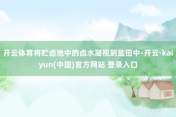 开云体育将贮卤池中的卤水凝视到盐田中-开云·kaiyun(中国)官方网站 登录入口