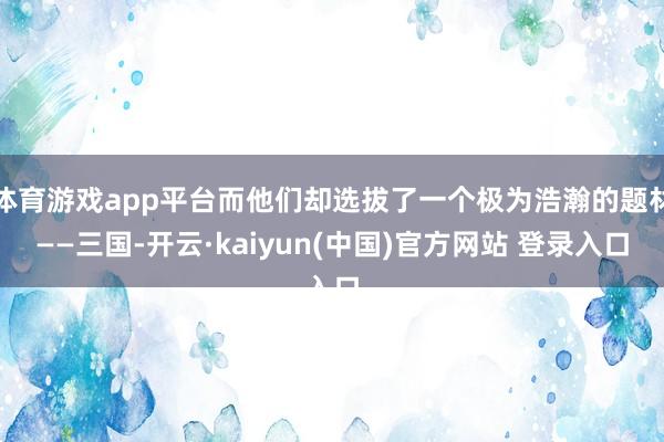 体育游戏app平台而他们却选拔了一个极为浩瀚的题材——三国-开云·kaiyun(中国)官方网站 登录入口