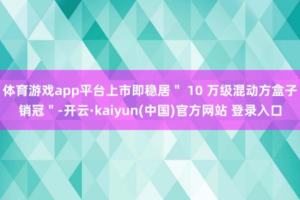 体育游戏app平台上市即稳居＂ 10 万级混动方盒子销冠＂-开云·kaiyun(中国)官方网站 登录入口