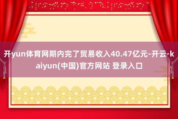 开yun体育网期内完了贸易收入40.47亿元-开云·kaiyun(中国)官方网站 登录入口