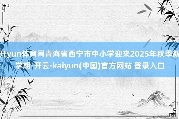 开yun体育网青海省西宁市中小学迎来2025年秋季新学期-开云·kaiyun(中国)官方网站 登录入口