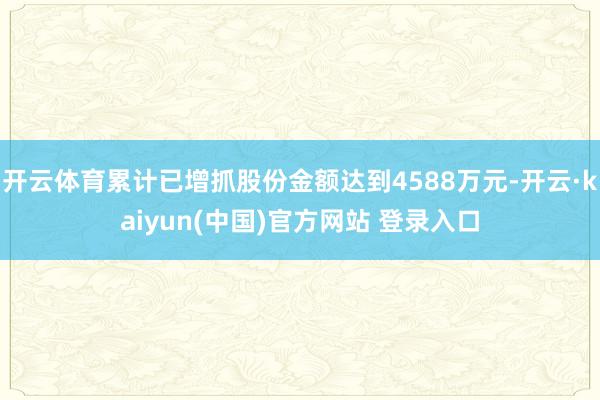 开云体育累计已增抓股份金额达到4588万元-开云·kaiyun(中国)官方网站 登录入口